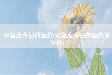 双鱼座今日的运势(双鱼座今日的运势多少分)