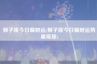狮子座今日偏财运(狮子座今日偏财运势星座屋)