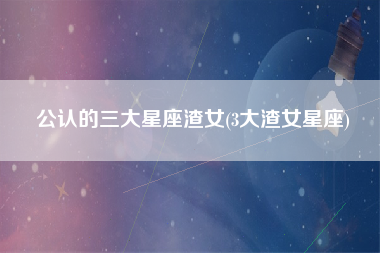 公认的三大星座渣女(3大渣女星座)