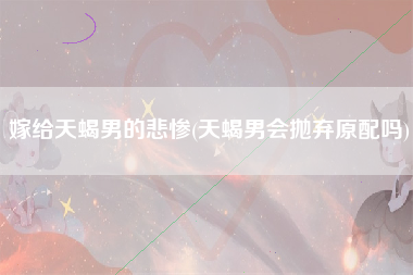 嫁给天蝎男的悲惨(天蝎男会抛弃原配吗)