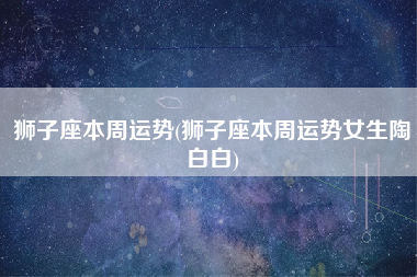 狮子座本周运势(狮子座本周运势女生陶白白)