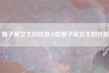 狮子座女生的性格(B型狮子座女生的性格)
