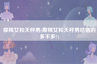 摩羯女和天秤男(摩羯女和天秤男结婚的多不多?)
