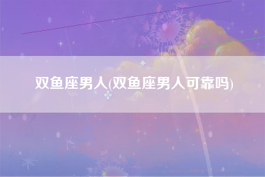 双鱼座男人(双鱼座男人可靠吗)
