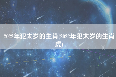 2022年犯太岁的生肖(2022年犯太岁的生肖虎)