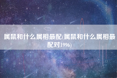 属鼠和什么属相最配(属鼠和什么属相最配对1996)