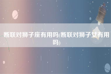 断联对狮子座有用吗(断联对狮子女有用吗)