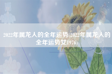 2022年属龙人的全年运势(2022年属龙人的全年运势女1976)