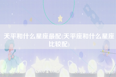 天平和什么星座最配(天平座和什么星座比较配)