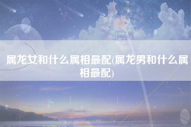 属龙女和什么属相最配(属龙男和什么属相最配)