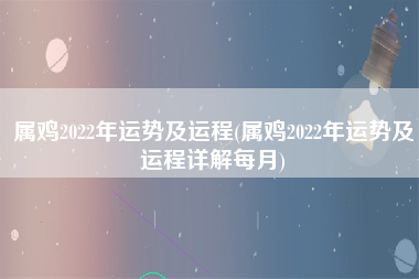 属鸡2022年运势及运程(属鸡2022年运势及运程详解每月)