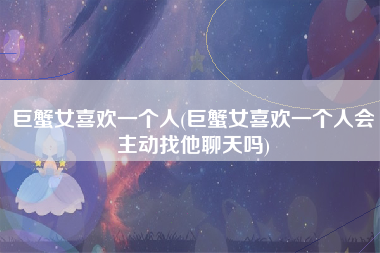 巨蟹女喜欢一个人(巨蟹女喜欢一个人会主动找他聊天吗)