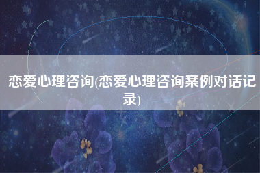 恋爱心理咨询(恋爱心理咨询案例对话记录)