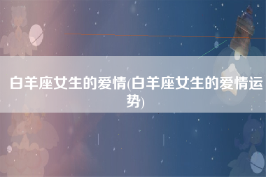 白羊座女生的爱情(白羊座女生的爱情运势)