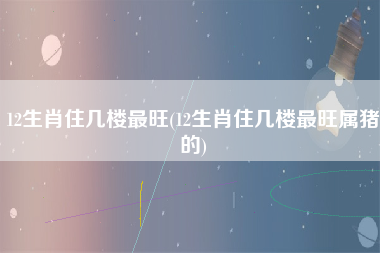 12生肖住几楼最旺(12生肖住几楼最旺属猪的)