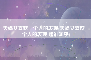 天蝎女喜欢一个人的表现(天蝎女喜欢一个人的表现 超准知乎)