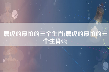 属虎的最怕的三个生肖(属虎的最怕的三个生肖98)