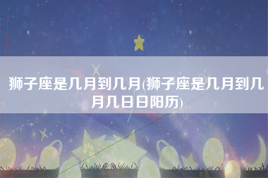 狮子座是几月到几月(狮子座是几月到几月几日日阳历)