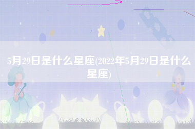 5月29日是什么星座(2022年5月29日是什么星座)