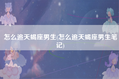 怎么追天蝎座男生(怎么追天蝎座男生笔记)