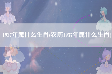 1937年属什么生肖(农历1937年属什么生肖)