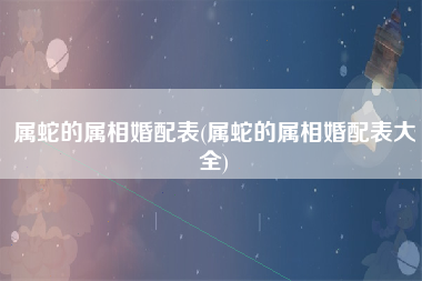 属蛇的属相婚配表(属蛇的属相婚配表大全)