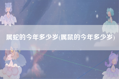 属蛇的今年多少岁(属鼠的今年多少岁)