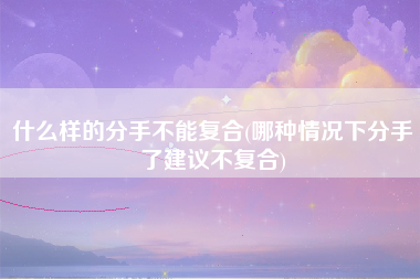 什么样的分手不能复合(哪种情况下分手了建议不复合)