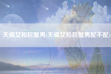 天蝎女和巨蟹男(天蝎女和巨蟹男配不配)