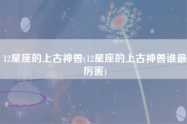 12星座的上古神兽(12星座的上古神兽谁最厉害)