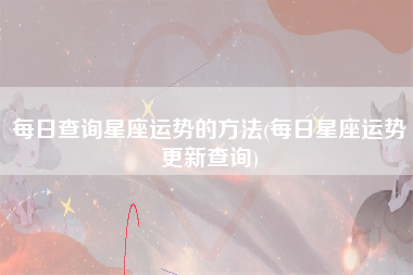 每日查询星座运势的方法(每日星座运势更新查询)