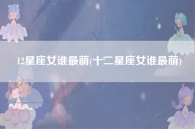 12星座女谁最萌(十二星座女谁最萌)