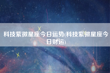 科技紫微星座今日运势(科技紫微星座今日财运)