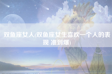 双鱼座女人(双鱼座女生喜欢一个人的表现 准到爆)