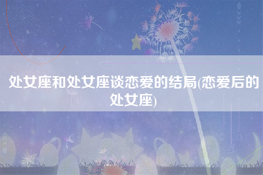 处女座和处女座谈恋爱的结局(恋爱后的处女座)