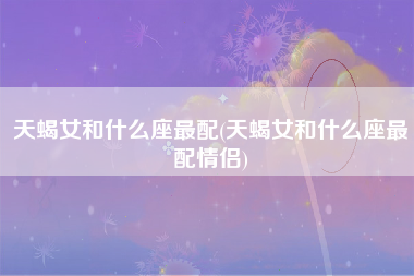 天蝎女和什么座最配(天蝎女和什么座最配情侣)