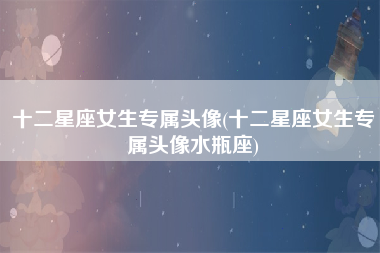 十二星座女生专属头像(十二星座女生专属头像水瓶座)