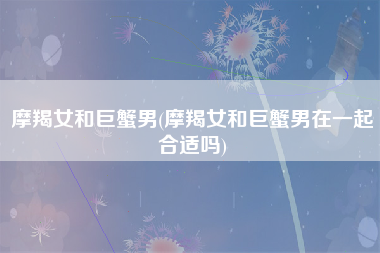 摩羯女和巨蟹男(摩羯女和巨蟹男在一起合适吗)