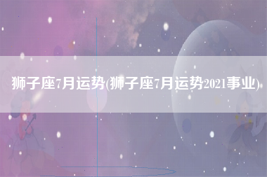 狮子座7月运势(狮子座7月运势2021事业)