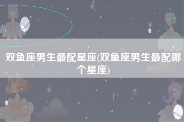 双鱼座男生最配星座(双鱼座男生最配哪个星座)