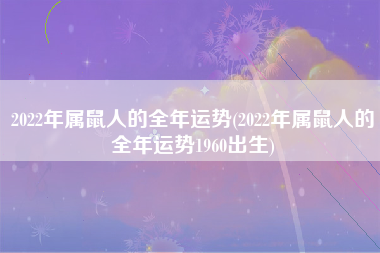 2022年属鼠人的全年运势(2022年属鼠人的全年运势1960出生)