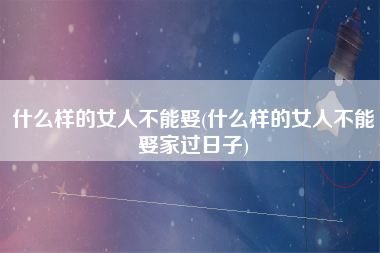 什么样的女人不能娶(什么样的女人不能娶家过日子)