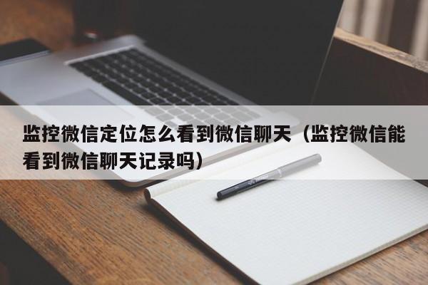 监控微信定位怎么看到微信聊天(监控微信能看到微信聊天记录吗)